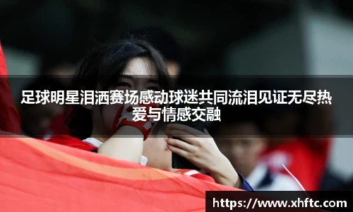 足球明星泪洒赛场感动球迷共同流泪见证无尽热爱与情感交融